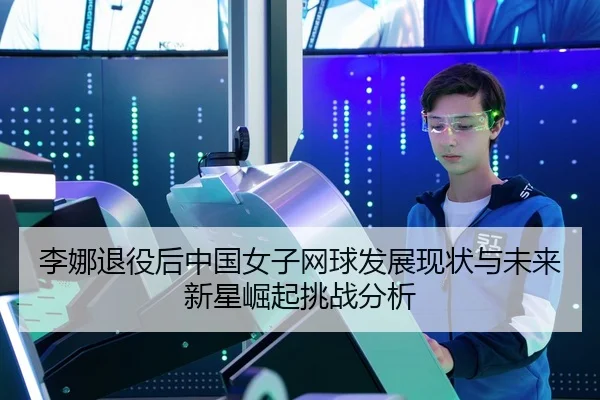 李娜退役后中国女子网球发展现状与未来新星崛起挑战分析